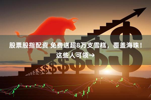 股票股指配资 免费送超8万支雪糕，覆盖海珠！这些人可领→