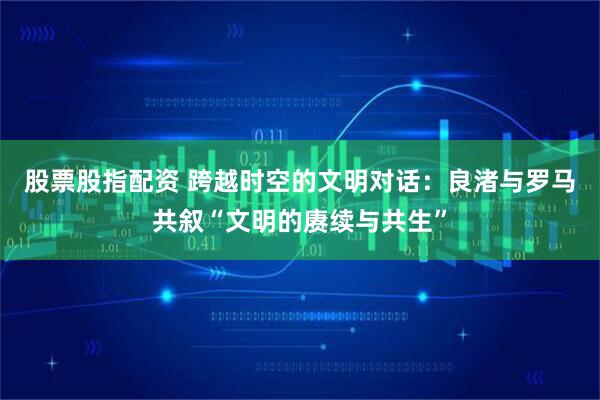 股票股指配资 跨越时空的文明对话：良渚与罗马共叙“文明的赓续与共生”