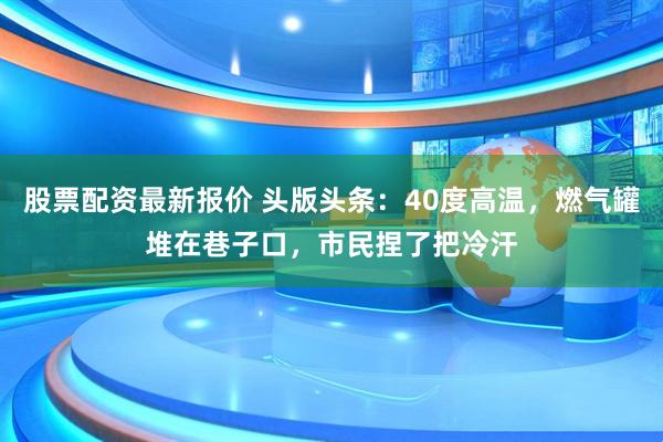 股票配资最新报价 头版头条：40度高温，燃气罐堆在巷子口，市民捏了把冷汗