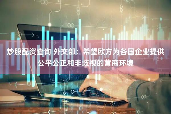 炒股配资查询 外交部：希望欧方为各国企业提供公平公正和非歧视的营商环境