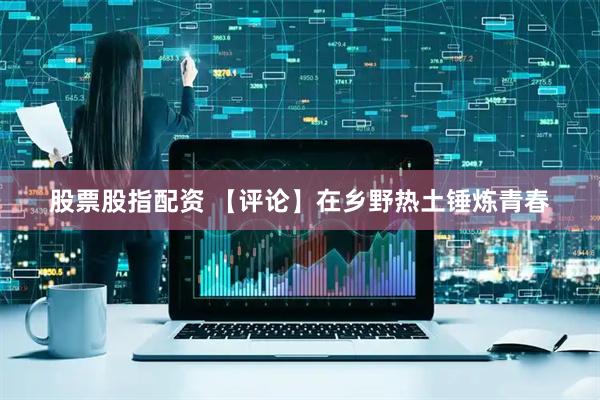 股票股指配资 【评论】在乡野热土锤炼青春