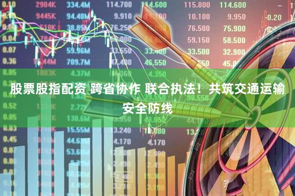 股票股指配资 跨省协作 联合执法！共筑交通运输安全防线