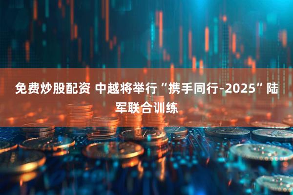 免费炒股配资 中越将举行“携手同行-2025”陆军联合训练