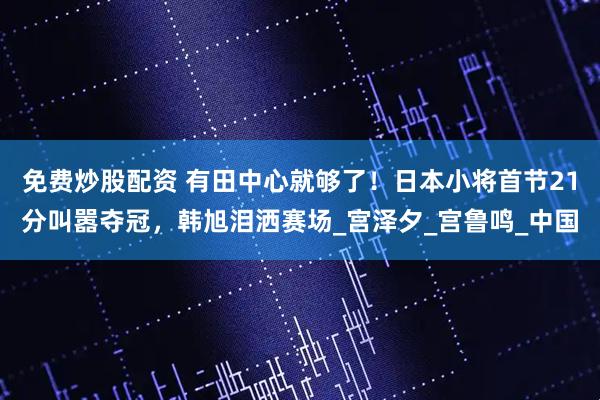 免费炒股配资 有田中心就够了！日本小将首节21分叫嚣夺冠，韩旭泪洒赛场_宫泽夕_宫鲁鸣_中国