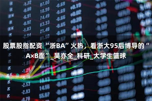 股票股指配资 “浙BA”火热，看浙大95后博导的“A×B面”_吴亦全_科研_大学生篮球