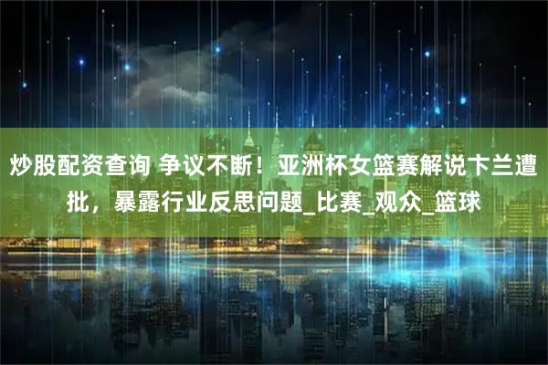 炒股配资查询 争议不断！亚洲杯女篮赛解说卞兰遭批，暴露行业反思问题_比赛_观众_篮球