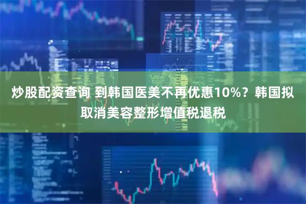 炒股配资查询 到韩国医美不再优惠10%？韩国拟取消美容整形增值税退税