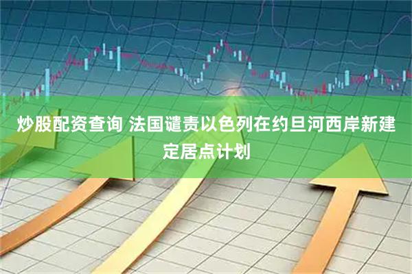 炒股配资查询 法国谴责以色列在约旦河西岸新建定居点计划