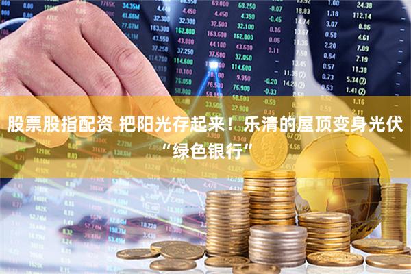 股票股指配资 把阳光存起来！乐清的屋顶变身光伏“绿色银行”