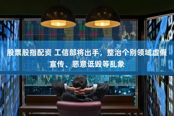 股票股指配资 工信部将出手，整治个别领域虚假宣传、恶意诋毁等乱象
