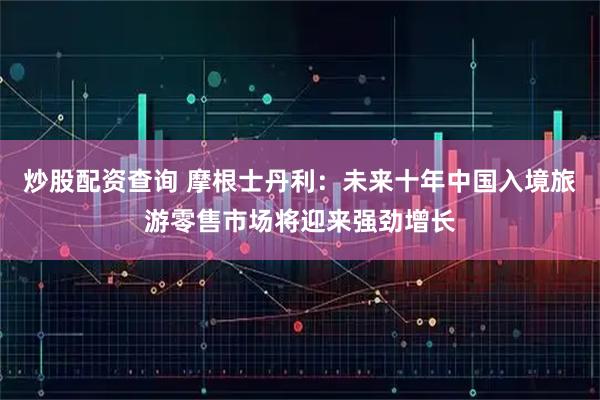 炒股配资查询 摩根士丹利：未来十年中国入境旅游零售市场将迎来强劲增长