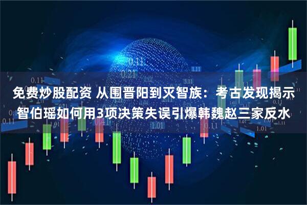 免费炒股配资 从围晋阳到灭智族：考古发现揭示智伯瑶如何用3项决策失误引爆韩魏赵三家反水