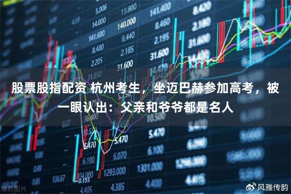 股票股指配资 杭州考生,坐迈巴赫参加高考,被一眼认出:父亲和爷爷都是名人