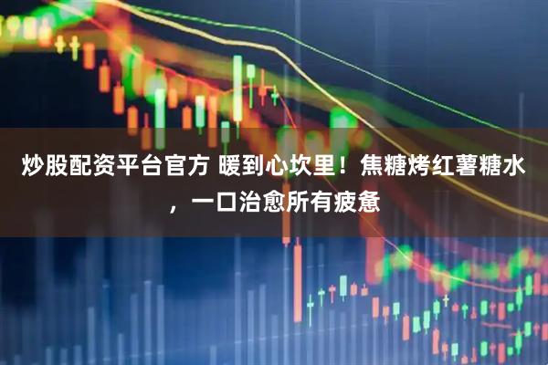 炒股配资平台官方 暖到心坎里！焦糖烤红薯糖水，一口治愈所有疲惫